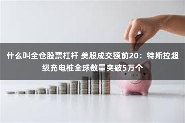 什么叫全仓股票杠杆 美股成交额前20：特斯拉超级充电桩全球数量突破5万个