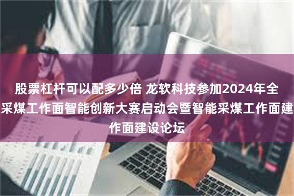 股票杠杆可以配多少倍 龙软科技参加2024年全国煤矿采煤工作面智能创新大赛启动会暨智能采煤工作面建设论坛