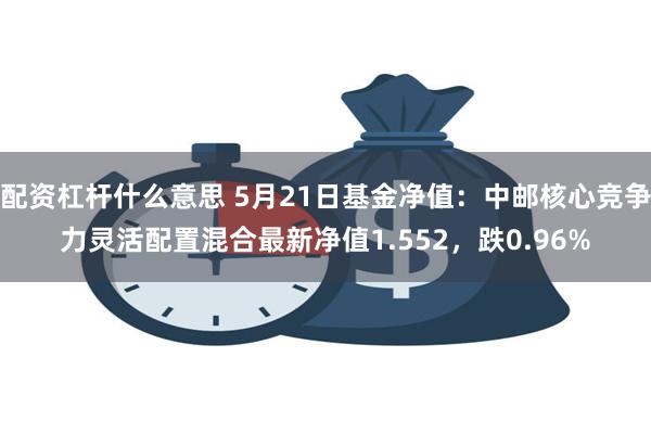 配资杠杆什么意思 5月21日基金净值：中邮核心竞争力灵活配置混合最新净值1.552，跌0.96%