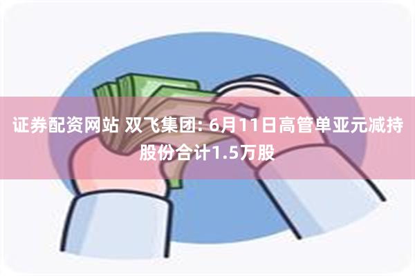 证券配资网站 双飞集团: 6月11日高管单亚元减持股份合计1.5万股