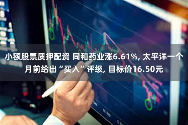 小额股票质押配资 同和药业涨6.61%, 太平洋一个月前给出“买入”评级, 目标价16.50元