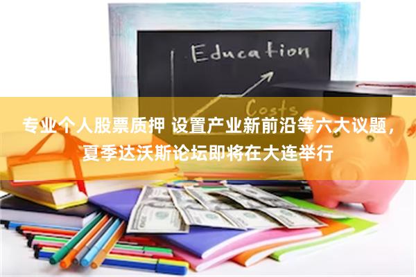 专业个人股票质押 设置产业新前沿等六大议题，夏季达沃斯论坛即将在大连举行