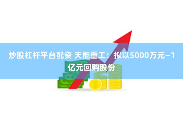 炒股杠杆平台配资 天能重工：拟以5000万元—1亿元回购股份