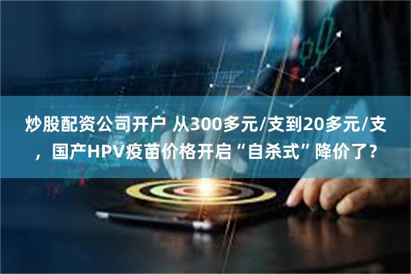 炒股配资公司开户 从300多元/支到20多元/支，国产HPV疫苗价格开启“自杀式”降价了？