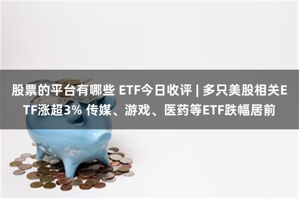 股票的平台有哪些 ETF今日收评 | 多只美股相关ETF涨超3% 传媒、游戏、医药等ETF跌幅居前