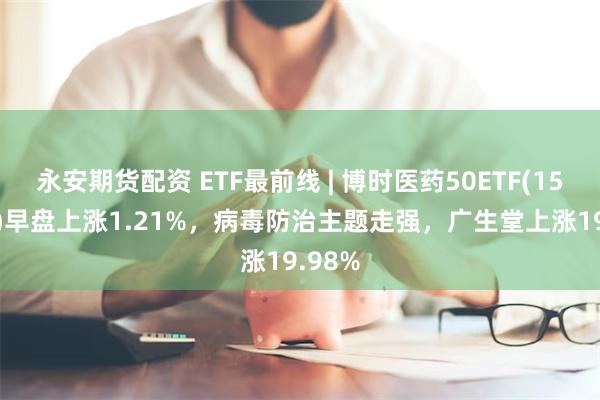 永安期货配资 ETF最前线 | 博时医药50ETF(159838)早盘上涨1.21%，病毒防治主题走强，广生堂上涨19.98%