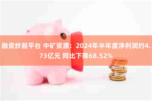 融资炒股平台 中矿资源：2024年半年度净利润约4.73亿元 同比下降68.52%