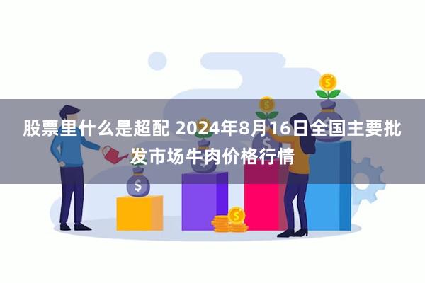 股票里什么是超配 2024年8月16日全国主要批发市场牛肉价格行情