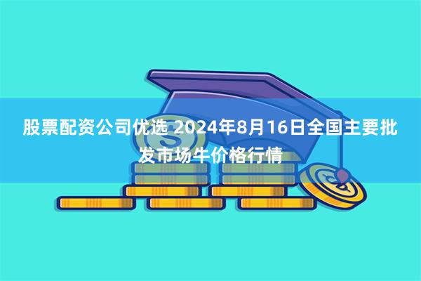 股票配资公司优选 2024年8月16日全国主要批发市场牛价格行情