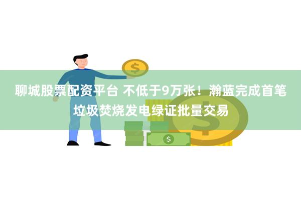 聊城股票配资平台 不低于9万张！瀚蓝完成首笔垃圾焚烧发电绿证批量交易