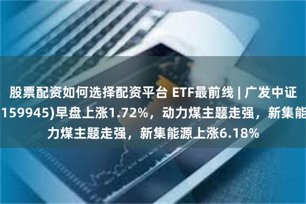 股票配资如何选择配资平台 ETF最前线 | 广发中证全指能源ETF(159945)早盘上涨1.72%，动力煤主题走强，新集能源上涨6.18%