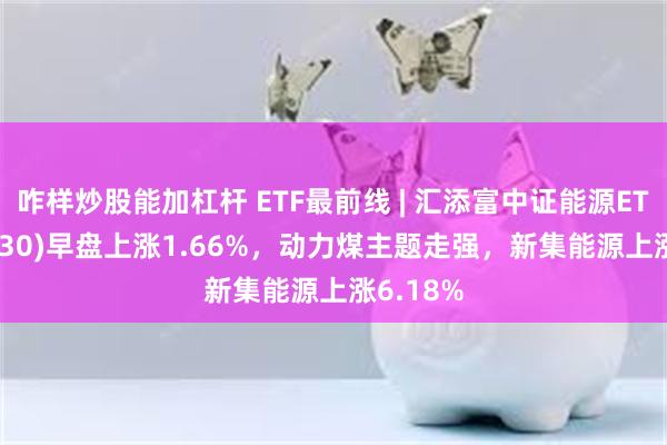 咋样炒股能加杠杆 ETF最前线 | 汇添富中证能源ETF(159930)早盘上涨1.66%，动力煤主题走强，新集能源上涨6.18%