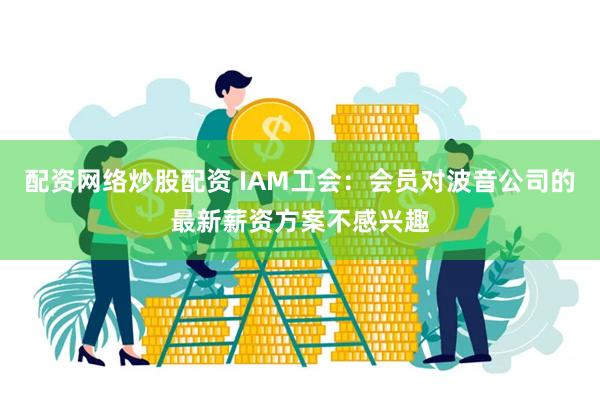 配资网络炒股配资 IAM工会：会员对波音公司的最新薪资方案不感兴趣