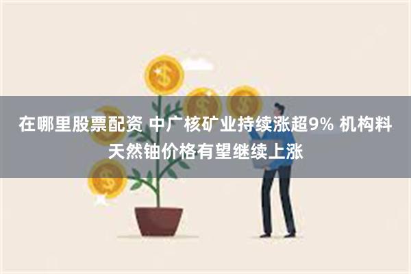 在哪里股票配资 中广核矿业持续涨超9% 机构料天然铀价格有望继续上涨