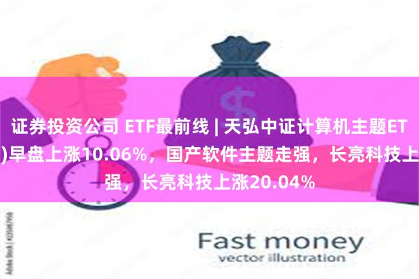 证券投资公司 ETF最前线 | 天弘中证计算机主题ETF(159998)早盘上涨10.06%，国产软件主题走强，长亮科技上涨20.04%