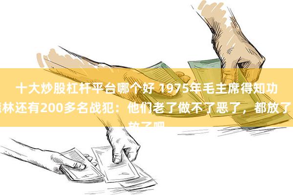 十大炒股杠杆平台哪个好 1975年毛主席得知功德林还有200多名战犯：他们老了做不了恶了，都放了吧