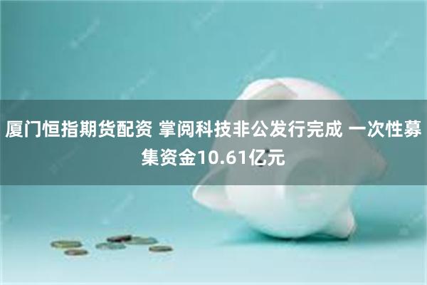 厦门恒指期货配资 掌阅科技非公发行完成 一次性募集资金10.61亿元