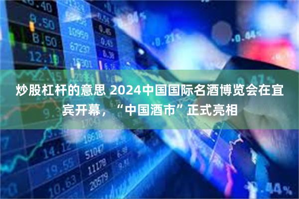 炒股杠杆的意思 2024中国国际名酒博览会在宜宾开幕，“中国酒市”正式亮相