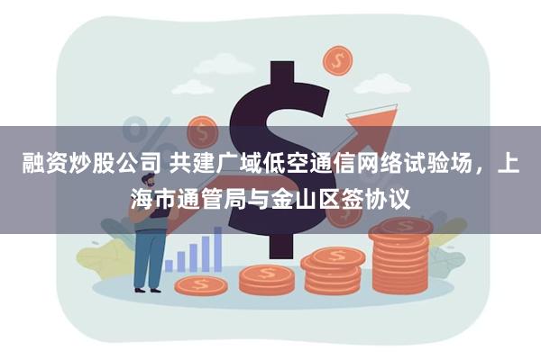 融资炒股公司 共建广域低空通信网络试验场，上海市通管局与金山区签协议