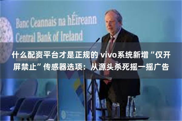 什么配资平台才是正规的 vivo系统新增“仅开屏禁止”传感器选项：从源头杀死摇一摇广告