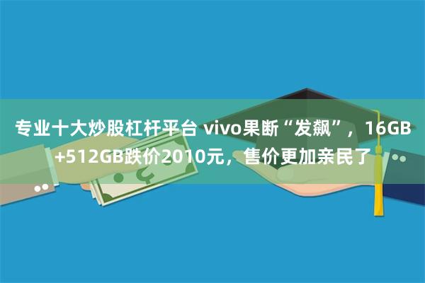 专业十大炒股杠杆平台 vivo果断“发飙”，16GB+512GB跌价2010元，售价更加亲民了