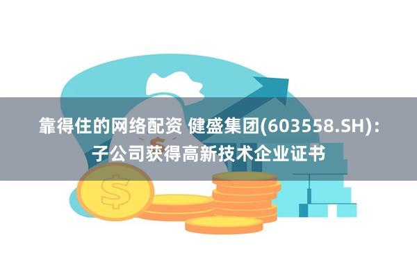 靠得住的网络配资 健盛集团(603558.SH)：子公司获得高新技术企业证书