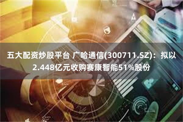 五大配资炒股平台 广哈通信(300711.SZ)：拟以2.448亿元收购赛康智能51%股份