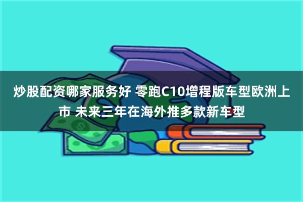 炒股配资哪家服务好 零跑C10增程版车型欧洲上市 未来三年在海外推多款新车型