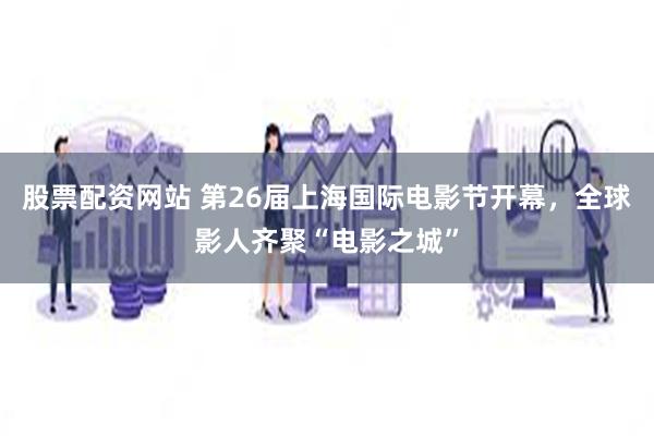 股票配资网站 第26届上海国际电影节开幕，全球影人齐聚“电影之城”