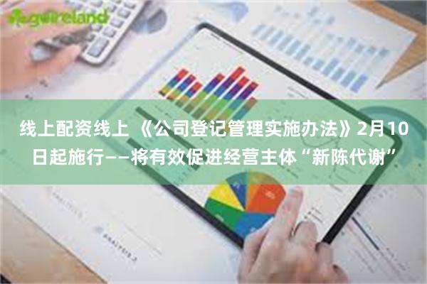 线上配资线上 《公司登记管理实施办法》2月10日起施行——将有效促进经营主体“新陈代谢”